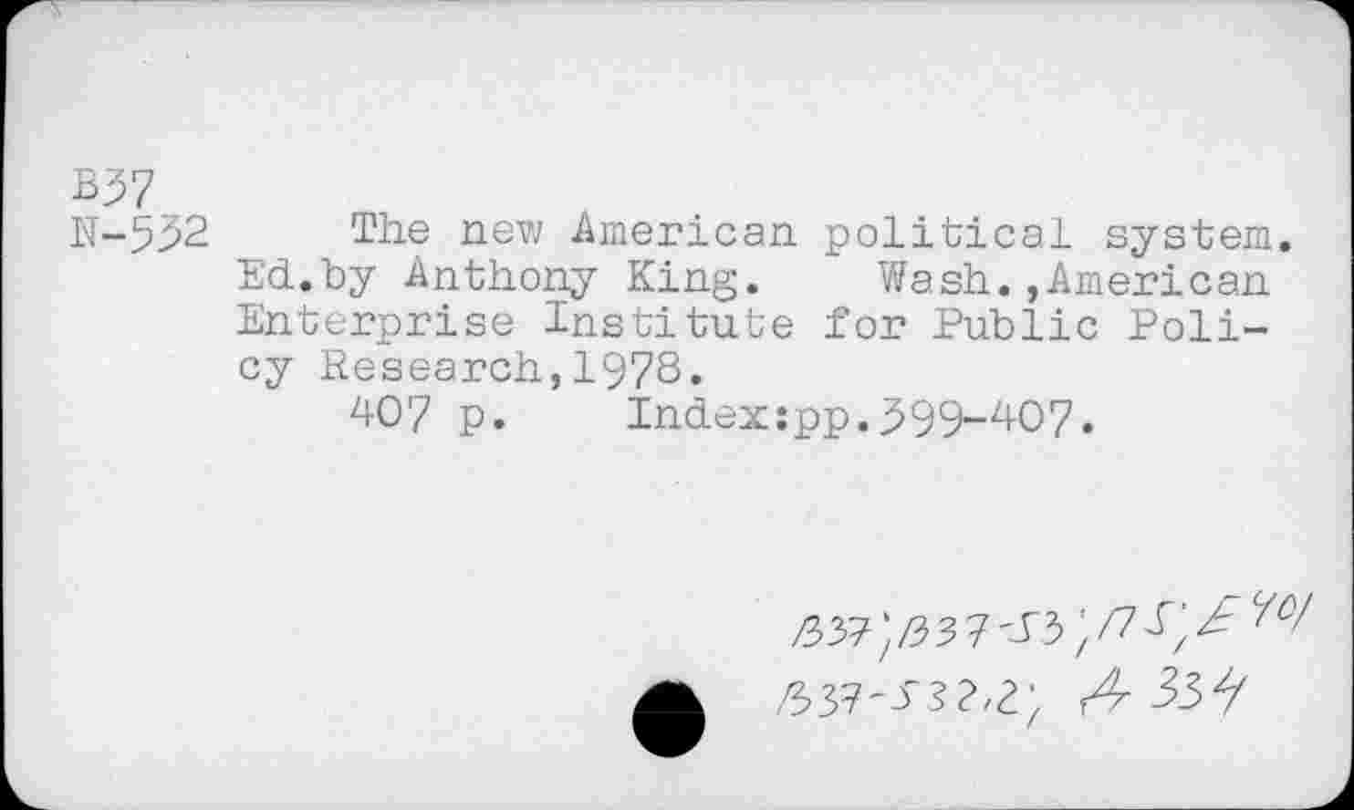 ﻿B37
N-552 The new American political system.
Ed.by Anthony King. Wash.,American Enterprise Institute for Public Policy Research,1978.
407 p.	Index:pp.599-407.
